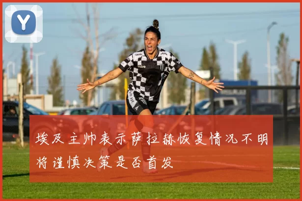 埃及主帅表示萨拉赫恢复情况不明将谨慎决策是否首发