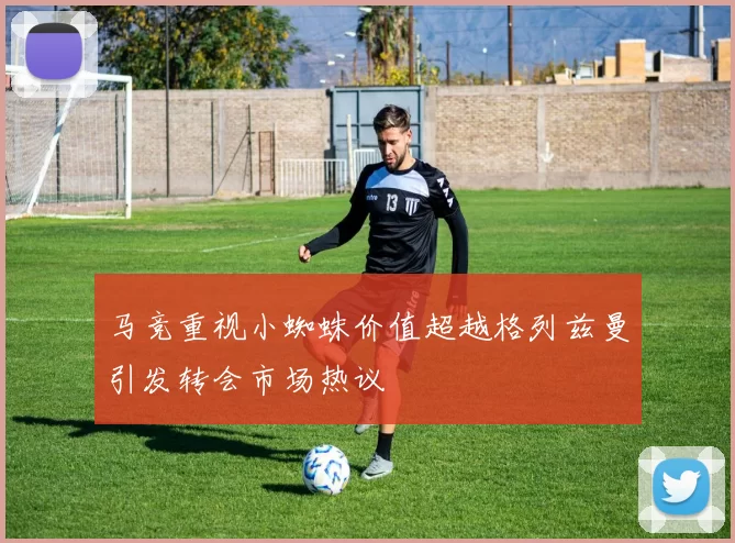 马竞重视小蜘蛛价值超越格列兹曼引发转会市场热议