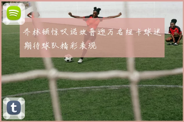 乔林顿惊叹诺坎普迎万名纽卡球迷期待球队精彩表现