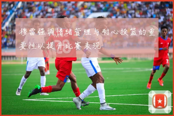 穆雷强调情绪管理与耐心投篮的重要性以提升比赛表现