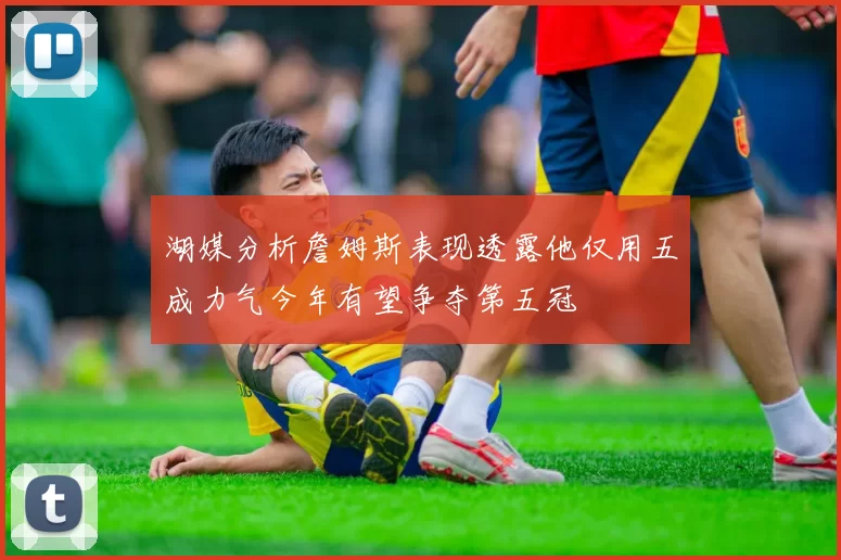 湖媒分析詹姆斯表现透露他仅用五成力气今年有望争夺第五冠