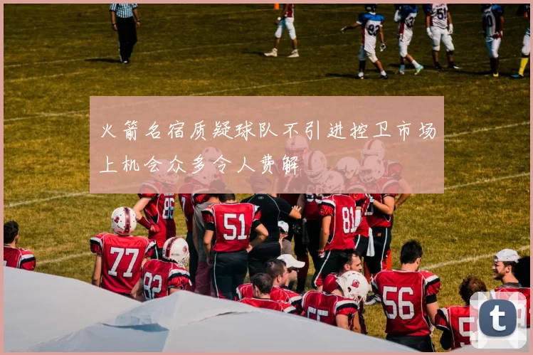 火箭名宿质疑球队不引进控卫市场上机会众多令人费解