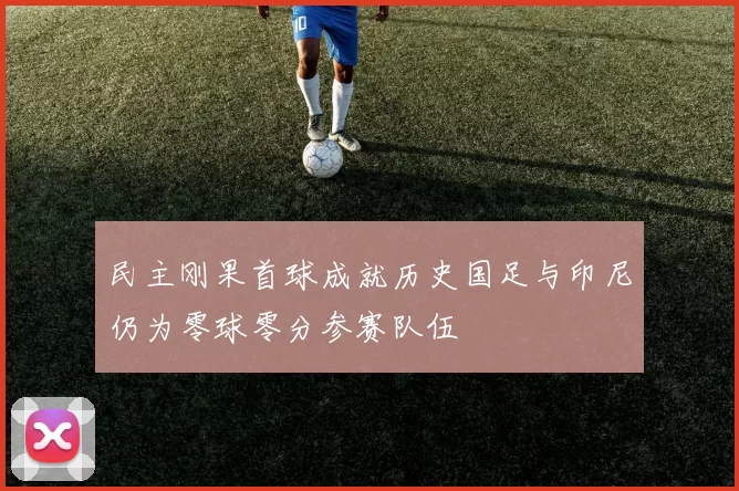 民主刚果首球成就历史国足与印尼仍为零球零分参赛队伍