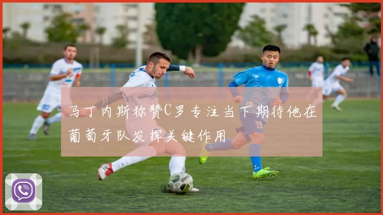 马丁内斯称赞C罗专注当下期待他在葡萄牙队发挥关键作用