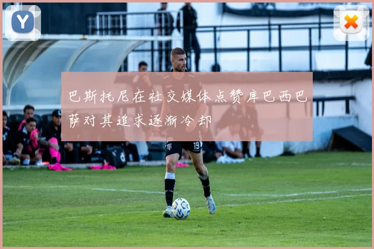 巴斯托尼在社交媒体点赞库巴西巴萨对其追求逐渐冷却
