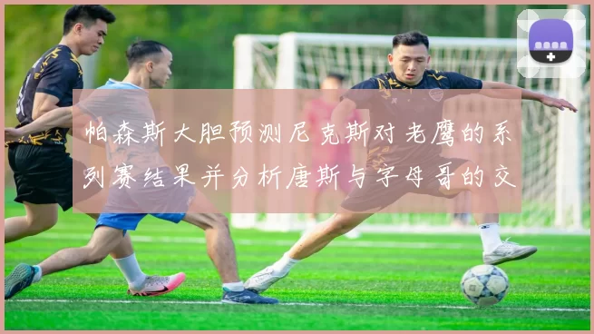 帕森斯大胆预测尼克斯对老鹰的系列赛结果并分析唐斯与字母哥的交易可能性