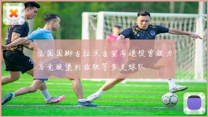 法国国脚吉拉沃吉宣布退役曾效力马竞狼堡利兹联等多支球队