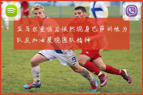 亚马尔重伤后依然现身巴萨训练为队友加油展现团队精神