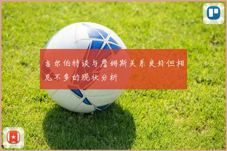 吉尔伯特谈与詹姆斯关系良好但相见不多的现状分析