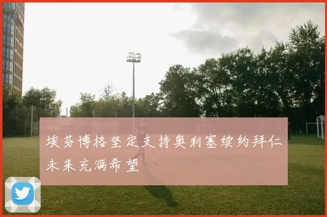 埃芬博格坚定支持奥利塞续约拜仁未来充满希望