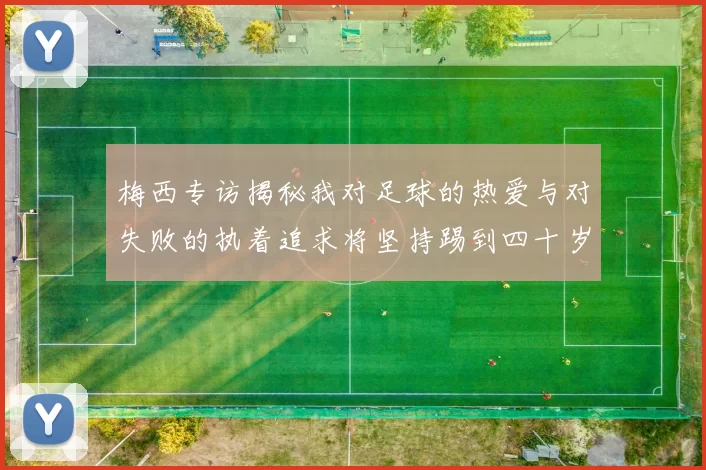 梅西专访揭秘我对足球的热爱与对失败的执着追求将坚持踢到四十岁