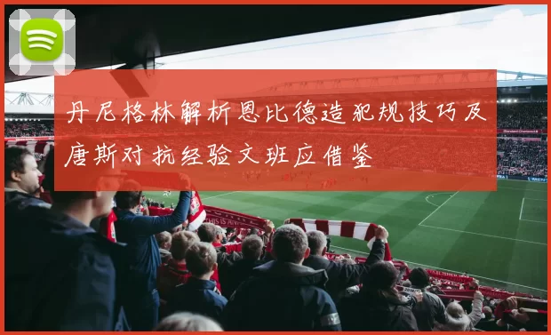 丹尼格林解析恩比德造犯规技巧及唐斯对抗经验文班应借鉴