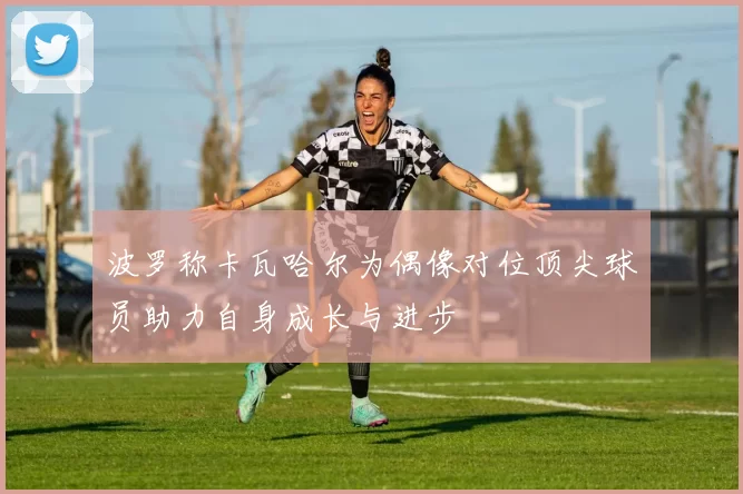 波罗称卡瓦哈尔为偶像对位顶尖球员助力自身成长与进步